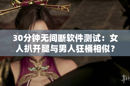 30分鐘無間斷軟件測(cè)試：女人扒開腿與男人狂桶相似？
