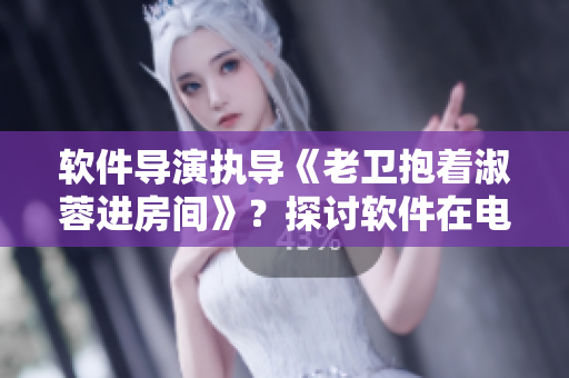 軟件導(dǎo)演執(zhí)導(dǎo)《老衛(wèi)抱著淑蓉進(jìn)房間》？探討軟件在電影制作中的應(yīng)用