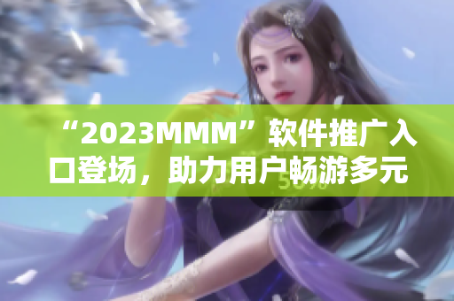 “2023MMM”軟件推廣入口登場(chǎng)，助力用戶暢游多元化互聯(lián)網(wǎng)世界！