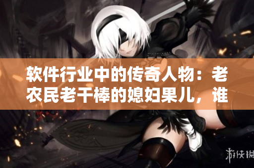 軟件行業(yè)中的傳奇人物：老農(nóng)民老干棒的媳婦果兒，誰是她？