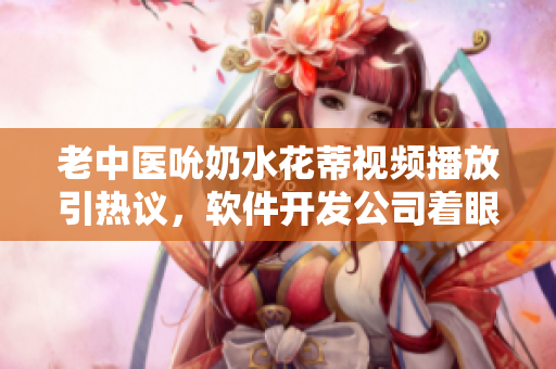 老中醫(yī)吮奶水花蒂視頻播放引熱議，軟件開發(fā)公司著眼用戶興趣開發(fā)創(chuàng)新功能