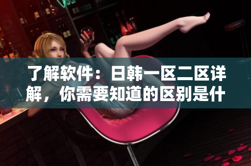 了解軟件：日韓一區(qū)二區(qū)詳解，你需要知道的區(qū)別是什么？