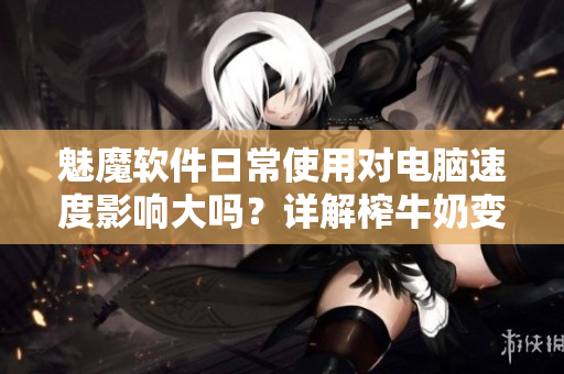 魅魔軟件日常使用對(duì)電腦速度影響大嗎？詳解榨牛奶變白傳聞