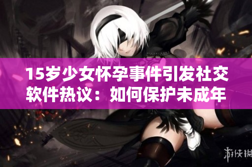 15歲少女懷孕事件引發(fā)社交軟件熱議：如何保護(hù)未成年人在線安全
