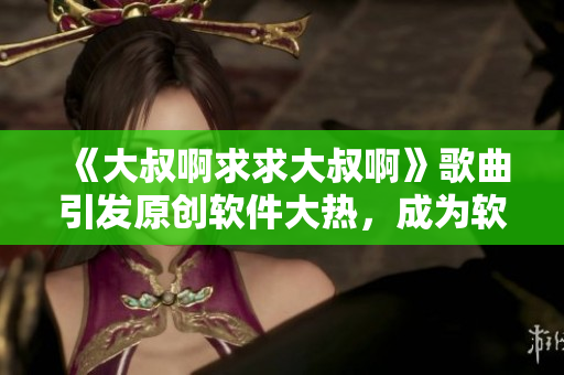 《大叔啊求求大叔啊》歌曲引發(fā)原創(chuàng)軟件大熱，成為軟件市場(chǎng)最新爆款