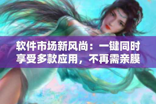 軟件市場新風(fēng)尚：一鍵同時享受多款應(yīng)用，不再需親膜試用