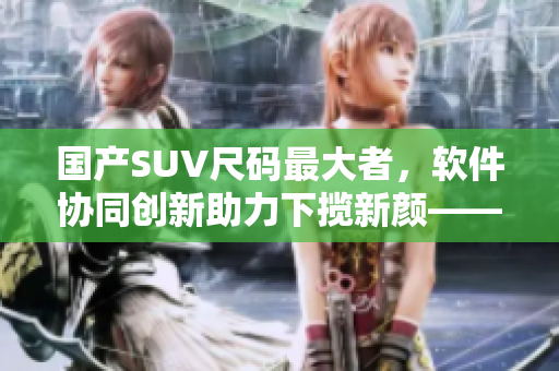 國產(chǎn)SUV尺碼最大者，軟件協(xié)同創(chuàng)新助力下攬新顏——軟件是決勝因素