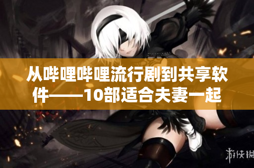 從嗶哩嗶哩流行劇到共享軟件——10部適合夫妻一起觀看的高評分電視劇