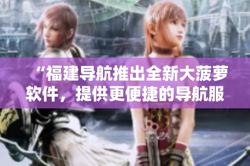 “福建導(dǎo)航推出全新大菠蘿軟件，提供更便捷的導(dǎo)航服務(wù)！”