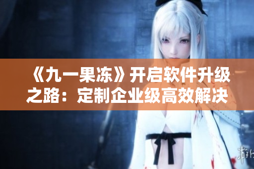 《九一果凍》開(kāi)啟軟件升級(jí)之路：定制企業(yè)級(jí)高效解決方案