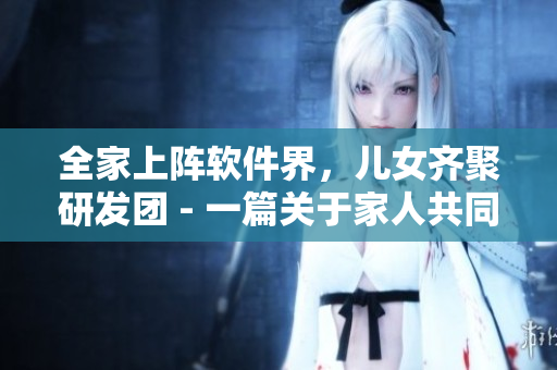 全家上陣軟件界，兒女齊聚研發(fā)團(tuán) - 一篇關(guān)于家人共同研發(fā)軟件的報(bào)道