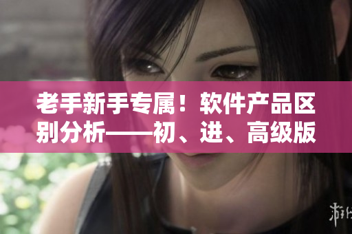 老手新手專屬！軟件產(chǎn)品區(qū)別分析——初、進、高級版本解析