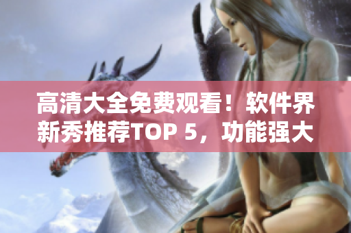 高清大全免費(fèi)觀看！軟件界新秀推薦TOP 5，功能強(qiáng)大，操作簡(jiǎn)單易學(xué)