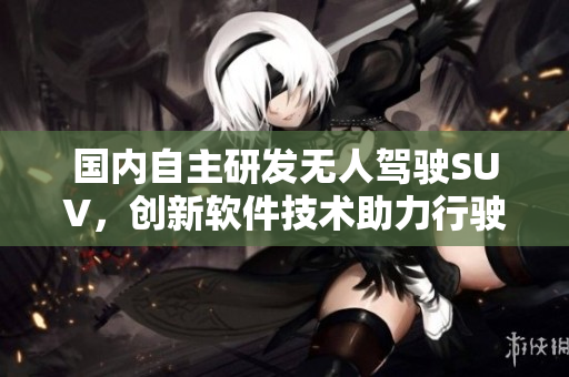國(guó)內(nèi)自主研發(fā)無(wú)人駕駛SUV，創(chuàng)新軟件技術(shù)助力行駛安全！
