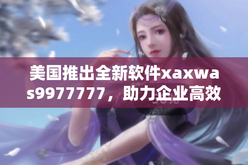 美國(guó)推出全新軟件xaxwas9977777，助力企業(yè)高效管理！