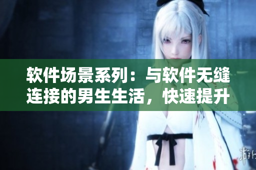 軟件場景系列：與軟件無縫連接的男生生活，快速提升工作效率與生活品質(zhì)！
