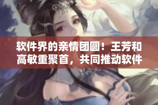 軟件界的親情團(tuán)圓！王芳和高敏重聚首，共同推動軟件行業(yè)發(fā)展！