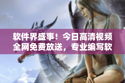 軟件界盛事！今日高清視頻全網(wǎng)免費(fèi)放送，專(zhuān)業(yè)編寫(xiě)軟件文章的編輯必收藏！