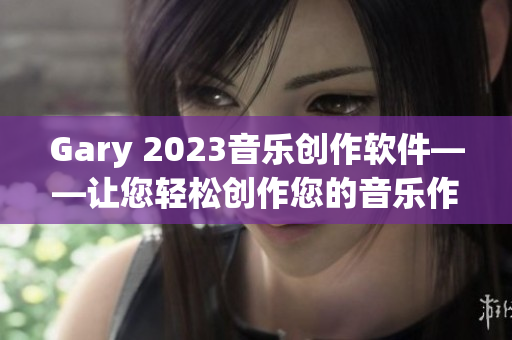 Gary 2023音樂(lè)創(chuàng)作軟件——讓您輕松創(chuàng)作您的音樂(lè)作品