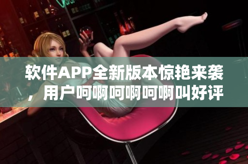 軟件APP全新版本驚艷來(lái)襲，用戶呵啊呵啊呵啊叫好評(píng)如潮！
