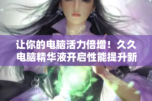讓你的電腦活力倍增！久久電腦精華液開(kāi)啟性能提升新時(shí)代