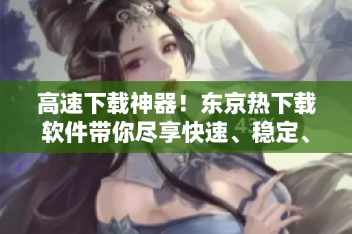 高速下載神器！東京熱下載軟件帶你盡享快速、穩(wěn)定、安全的下載體驗(yàn)！