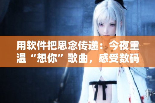 用軟件把思念傳遞：今夜重溫“想你”歌曲，感受數(shù)碼世界甜蜜