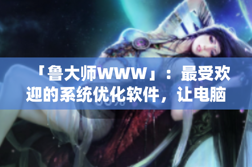「魯大師WWW」：最受歡迎的系統(tǒng)優(yōu)化軟件，讓電腦速度飛快