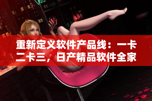 重新定義軟件產(chǎn)品線：一卡二卡三，日產(chǎn)精品軟件全家桶