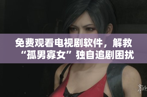 免費觀看電視劇軟件，解救“孤男寡女”獨自追劇困擾