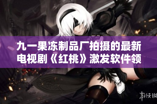 九一果凍制品廠拍攝的最新電視劇《紅桃》激發(fā)軟件領域的創(chuàng)新思維