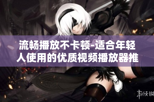 流暢播放不卡頓-適合年輕人使用的優(yōu)質(zhì)視頻播放器推薦