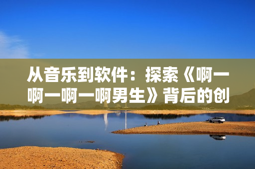 從音樂到軟件：探索《啊一啊一啊一啊男生》背后的創(chuàng)作理念與技術(shù)手段