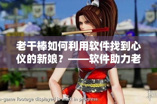 老干棒如何利用軟件找到心儀的新娘？——軟件助力老農(nóng)民尋找真愛