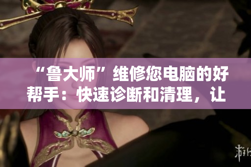 “魯大師”維修您電腦的好幫手：快速診斷和清理，讓您的電腦像新的一樣！