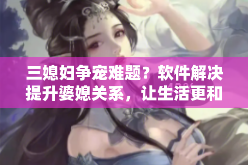三媳婦爭寵難題？軟件解決提升婆媳關(guān)系，讓生活更和諧