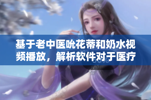 基于老中醫(yī)吮花蒂和奶水視頻播放，解析軟件對于醫(yī)療相關(guān)視頻的重要性