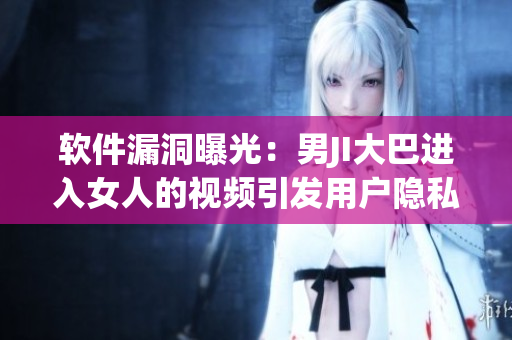 軟件漏洞曝光：男JI大巴進(jìn)入女人的視頻引發(fā)用戶隱私擔(dān)憂