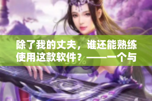 除了我的丈夫，誰還能熟練使用這款軟件？——一個與軟件使用相關的故事