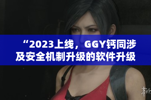 “2023上線(xiàn)，GGY鈣同涉及安全機(jī)制升級(jí)的軟件升級(jí)版發(fā)布”