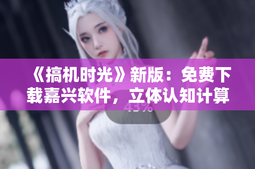 《搞機時光》新版：免費下載嘉興軟件，立體認知計算機技術進展！