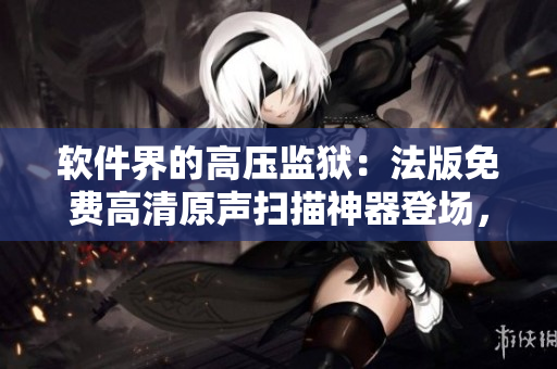 軟件界的高壓監(jiān)獄：法版免費高清原聲掃描神器登場，質量星級滿分！