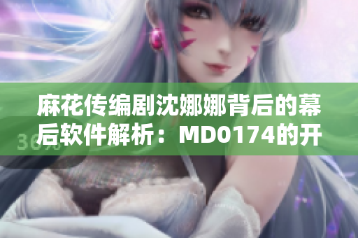 麻花傳編劇沈娜娜背后的幕后軟件解析：MD0174的開發(fā)歷程及技術(shù)手法