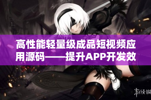 高性能輕量級(jí)成品短視頻應(yīng)用源碼——提升APP開發(fā)效率與用戶體驗(yàn)