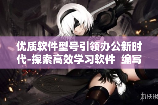 優(yōu)質(zhì)軟件型號引領(lǐng)辦公新時代-探索高效學(xué)習(xí)軟件  編寫文章指南