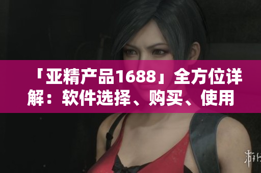 「亞精產(chǎn)品1688」全方位詳解：軟件選擇、購(gòu)買(mǎi)、使用等實(shí)用經(jīng)驗(yàn)！