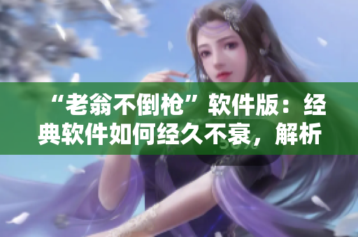 “老翁不倒槍”軟件版：經(jīng)典軟件如何經(jīng)久不衰，解析其不朽之道