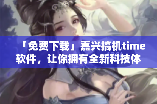 「免費(fèi)下載」嘉興搞機(jī)time軟件，讓你擁有全新科技體驗(yàn)！
