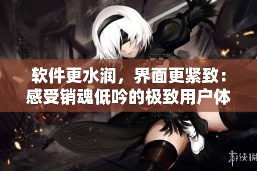 軟件更水潤，界面更緊致：感受銷魂低吟的極致用戶體驗(yàn)