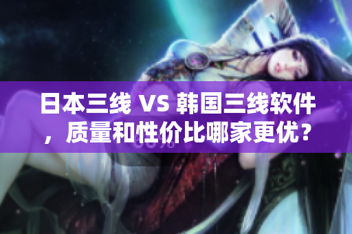 日本三線 VS 韓國(guó)三線軟件，質(zhì)量和性?xún)r(jià)比哪家更優(yōu)？